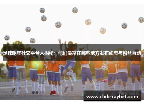 足球明星社交平台大揭秘：他们最常在哪些地方发布动态与粉丝互动